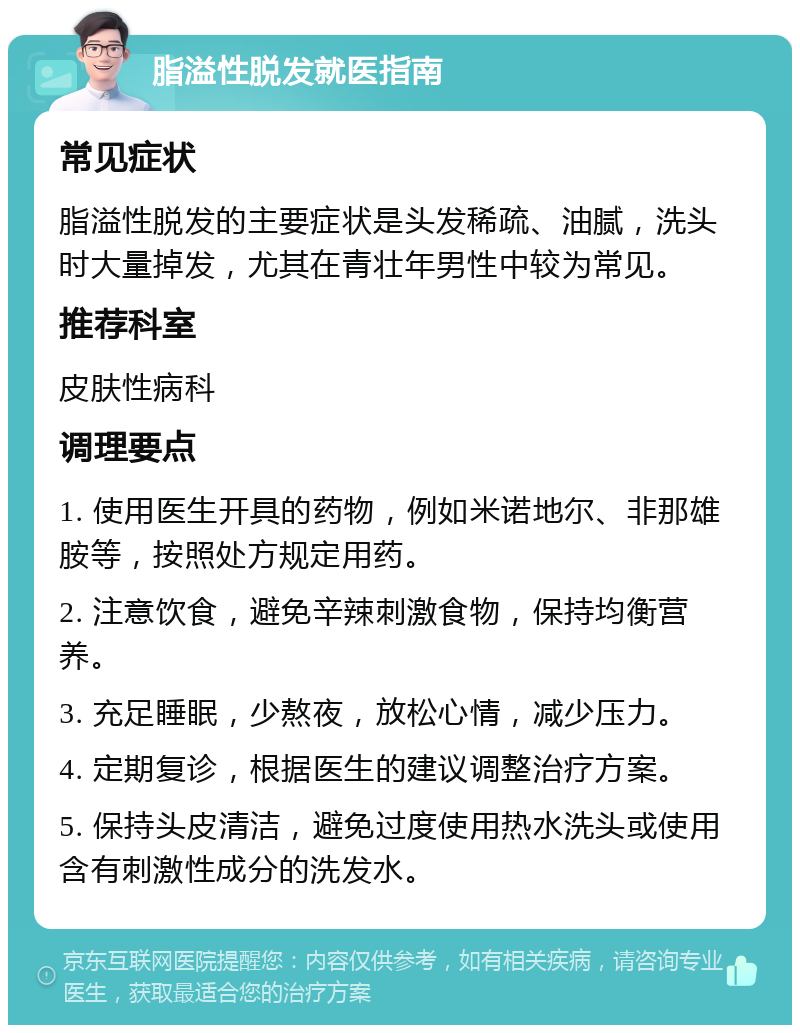 脂溢性脱发就医指南 常见症状 脂溢性脱发的主要症状是头发稀疏、油腻，洗头时大量掉发，尤其在青壮年男性中较为常见。 推荐科室 皮肤性病科 调理要点 1. 使用医生开具的药物，例如米诺地尔、非那雄胺等，按照处方规定用药。 2. 注意饮食，避免辛辣刺激食物，保持均衡营养。 3. 充足睡眠，少熬夜，放松心情，减少压力。 4. 定期复诊，根据医生的建议调整治疗方案。 5. 保持头皮清洁，避免过度使用热水洗头或使用含有刺激性成分的洗发水。