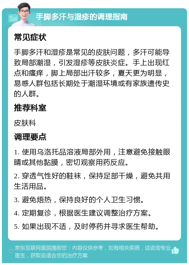 手脚多汗与湿疹的调理指南 常见症状 手脚多汗和湿疹是常见的皮肤问题，多汗可能导致局部潮湿，引发湿疹等皮肤炎症。手上出现红点和瘙痒，脚上局部出汗较多，夏天更为明显，易感人群包括长期处于潮湿环境或有家族遗传史的人群。 推荐科室 皮肤科 调理要点 1. 使用乌洛托品溶液局部外用，注意避免接触眼睛或其他黏膜，密切观察用药反应。 2. 穿透气性好的鞋袜，保持足部干燥，避免共用生活用品。 3. 避免焐热，保持良好的个人卫生习惯。 4. 定期复诊，根据医生建议调整治疗方案。 5. 如果出现不适，及时停药并寻求医生帮助。