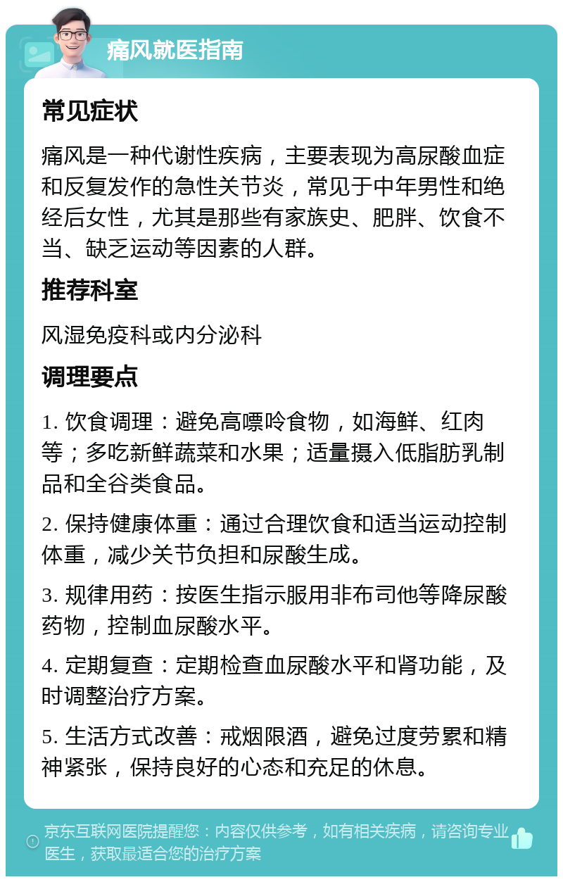 痛风就医指南 常见症状 痛风是一种代谢性疾病，主要表现为高尿酸血症和反复发作的急性关节炎，常见于中年男性和绝经后女性，尤其是那些有家族史、肥胖、饮食不当、缺乏运动等因素的人群。 推荐科室 风湿免疫科或内分泌科 调理要点 1. 饮食调理：避免高嘌呤食物，如海鲜、红肉等；多吃新鲜蔬菜和水果；适量摄入低脂肪乳制品和全谷类食品。 2. 保持健康体重：通过合理饮食和适当运动控制体重，减少关节负担和尿酸生成。 3. 规律用药：按医生指示服用非布司他等降尿酸药物，控制血尿酸水平。 4. 定期复查：定期检查血尿酸水平和肾功能，及时调整治疗方案。 5. 生活方式改善：戒烟限酒，避免过度劳累和精神紧张，保持良好的心态和充足的休息。