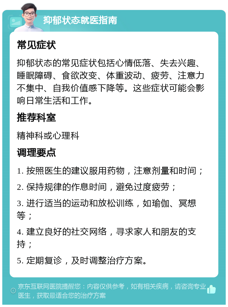 抑郁状态就医指南 常见症状 抑郁状态的常见症状包括心情低落、失去兴趣、睡眠障碍、食欲改变、体重波动、疲劳、注意力不集中、自我价值感下降等。这些症状可能会影响日常生活和工作。 推荐科室 精神科或心理科 调理要点 1. 按照医生的建议服用药物，注意剂量和时间； 2. 保持规律的作息时间，避免过度疲劳； 3. 进行适当的运动和放松训练，如瑜伽、冥想等； 4. 建立良好的社交网络，寻求家人和朋友的支持； 5. 定期复诊，及时调整治疗方案。