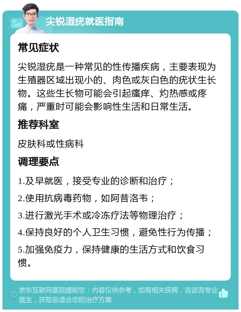 尖锐湿疣就医指南 常见症状 尖锐湿疣是一种常见的性传播疾病，主要表现为生殖器区域出现小的、肉色或灰白色的疣状生长物。这些生长物可能会引起瘙痒、灼热感或疼痛，严重时可能会影响性生活和日常生活。 推荐科室 皮肤科或性病科 调理要点 1.及早就医，接受专业的诊断和治疗； 2.使用抗病毒药物，如阿昔洛韦； 3.进行激光手术或冷冻疗法等物理治疗； 4.保持良好的个人卫生习惯，避免性行为传播； 5.加强免疫力，保持健康的生活方式和饮食习惯。