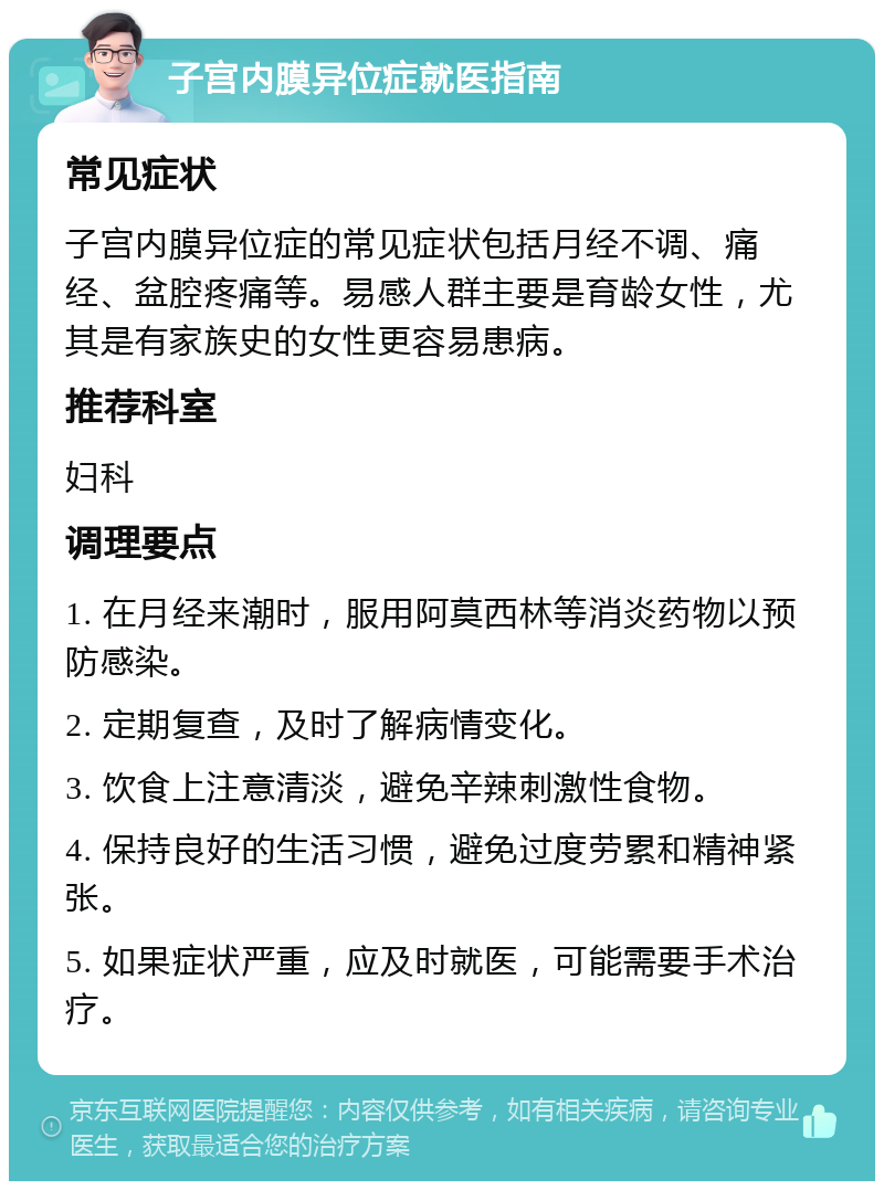 子宫内膜异位症就医指南 常见症状 子宫内膜异位症的常见症状包括月经不调、痛经、盆腔疼痛等。易感人群主要是育龄女性，尤其是有家族史的女性更容易患病。 推荐科室 妇科 调理要点 1. 在月经来潮时，服用阿莫西林等消炎药物以预防感染。 2. 定期复查，及时了解病情变化。 3. 饮食上注意清淡，避免辛辣刺激性食物。 4. 保持良好的生活习惯，避免过度劳累和精神紧张。 5. 如果症状严重，应及时就医，可能需要手术治疗。