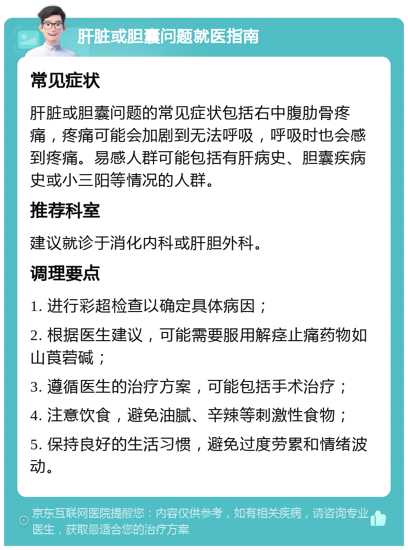 肝脏或胆囊问题就医指南 常见症状 肝脏或胆囊问题的常见症状包括右中腹肋骨疼痛，疼痛可能会加剧到无法呼吸，呼吸时也会感到疼痛。易感人群可能包括有肝病史、胆囊疾病史或小三阳等情况的人群。 推荐科室 建议就诊于消化内科或肝胆外科。 调理要点 1. 进行彩超检查以确定具体病因； 2. 根据医生建议，可能需要服用解痉止痛药物如山莨菪碱； 3. 遵循医生的治疗方案，可能包括手术治疗； 4. 注意饮食，避免油腻、辛辣等刺激性食物； 5. 保持良好的生活习惯，避免过度劳累和情绪波动。