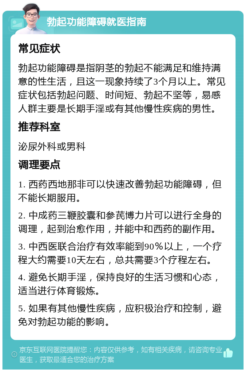 勃起功能障碍就医指南 常见症状 勃起功能障碍是指阴茎的勃起不能满足和维持满意的性生活，且这一现象持续了3个月以上。常见症状包括勃起问题、时间短、勃起不坚等，易感人群主要是长期手淫或有其他慢性疾病的男性。 推荐科室 泌尿外科或男科 调理要点 1. 西药西地那非可以快速改善勃起功能障碍，但不能长期服用。 2. 中成药三鞭胶囊和参芪博力片可以进行全身的调理，起到治愈作用，并能中和西药的副作用。 3. 中西医联合治疗有效率能到90％以上，一个疗程大约需要10天左右，总共需要3个疗程左右。 4. 避免长期手淫，保持良好的生活习惯和心态，适当进行体育锻炼。 5. 如果有其他慢性疾病，应积极治疗和控制，避免对勃起功能的影响。