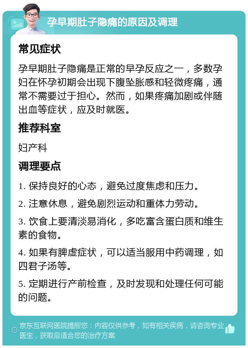 孕早期肚子隐痛的原因及调理 常见症状 孕早期肚子隐痛是正常的早孕反应之一，多数孕妇在怀孕初期会出现下腹坠胀感和轻微疼痛，通常不需要过于担心。然而，如果疼痛加剧或伴随出血等症状，应及时就医。 推荐科室 妇产科 调理要点 1. 保持良好的心态，避免过度焦虑和压力。 2. 注意休息，避免剧烈运动和重体力劳动。 3. 饮食上要清淡易消化，多吃富含蛋白质和维生素的食物。 4. 如果有脾虚症状，可以适当服用中药调理，如四君子汤等。 5. 定期进行产前检查，及时发现和处理任何可能的问题。