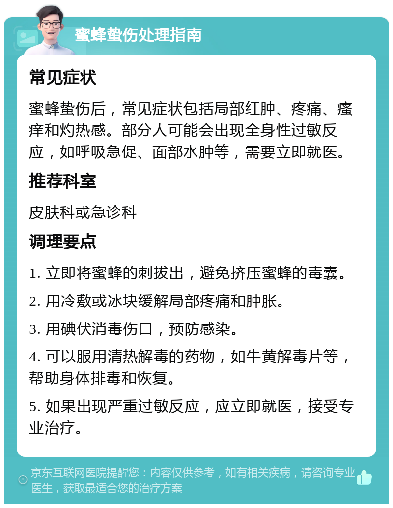 蜜蜂蛰伤处理指南 常见症状 蜜蜂蛰伤后，常见症状包括局部红肿、疼痛、瘙痒和灼热感。部分人可能会出现全身性过敏反应，如呼吸急促、面部水肿等，需要立即就医。 推荐科室 皮肤科或急诊科 调理要点 1. 立即将蜜蜂的刺拔出，避免挤压蜜蜂的毒囊。 2. 用冷敷或冰块缓解局部疼痛和肿胀。 3. 用碘伏消毒伤口，预防感染。 4. 可以服用清热解毒的药物，如牛黄解毒片等，帮助身体排毒和恢复。 5. 如果出现严重过敏反应，应立即就医，接受专业治疗。