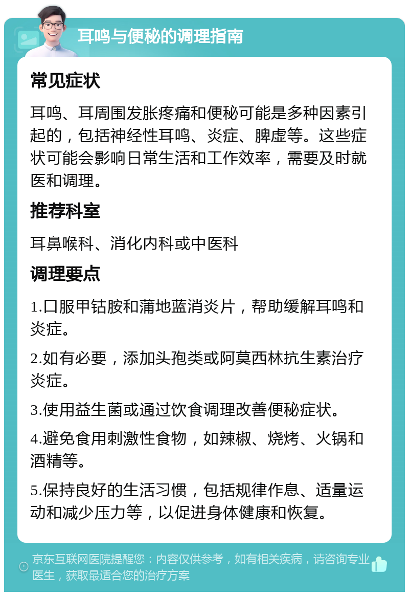 耳鸣与便秘的调理指南 常见症状 耳鸣、耳周围发胀疼痛和便秘可能是多种因素引起的，包括神经性耳鸣、炎症、脾虚等。这些症状可能会影响日常生活和工作效率，需要及时就医和调理。 推荐科室 耳鼻喉科、消化内科或中医科 调理要点 1.口服甲钴胺和蒲地蓝消炎片，帮助缓解耳鸣和炎症。 2.如有必要，添加头孢类或阿莫西林抗生素治疗炎症。 3.使用益生菌或通过饮食调理改善便秘症状。 4.避免食用刺激性食物，如辣椒、烧烤、火锅和酒精等。 5.保持良好的生活习惯，包括规律作息、适量运动和减少压力等，以促进身体健康和恢复。