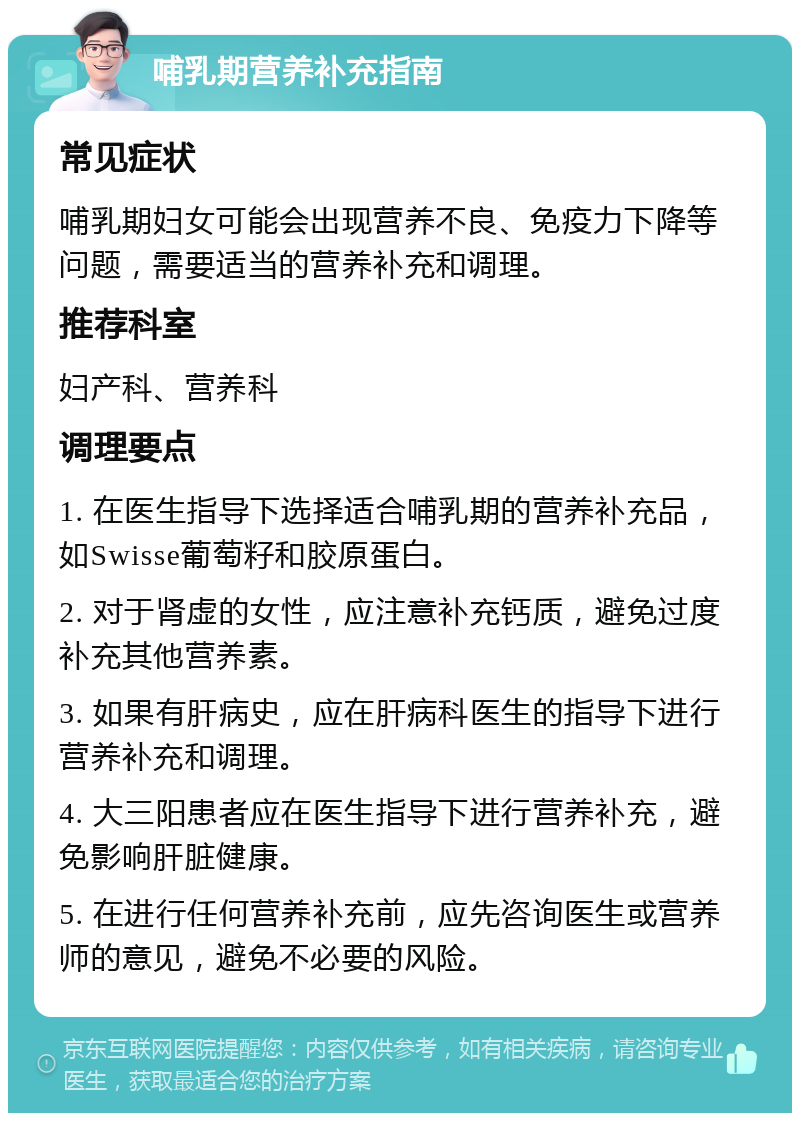 哺乳期营养补充指南 常见症状 哺乳期妇女可能会出现营养不良、免疫力下降等问题，需要适当的营养补充和调理。 推荐科室 妇产科、营养科 调理要点 1. 在医生指导下选择适合哺乳期的营养补充品，如Swisse葡萄籽和胶原蛋白。 2. 对于肾虚的女性，应注意补充钙质，避免过度补充其他营养素。 3. 如果有肝病史，应在肝病科医生的指导下进行营养补充和调理。 4. 大三阳患者应在医生指导下进行营养补充，避免影响肝脏健康。 5. 在进行任何营养补充前，应先咨询医生或营养师的意见，避免不必要的风险。