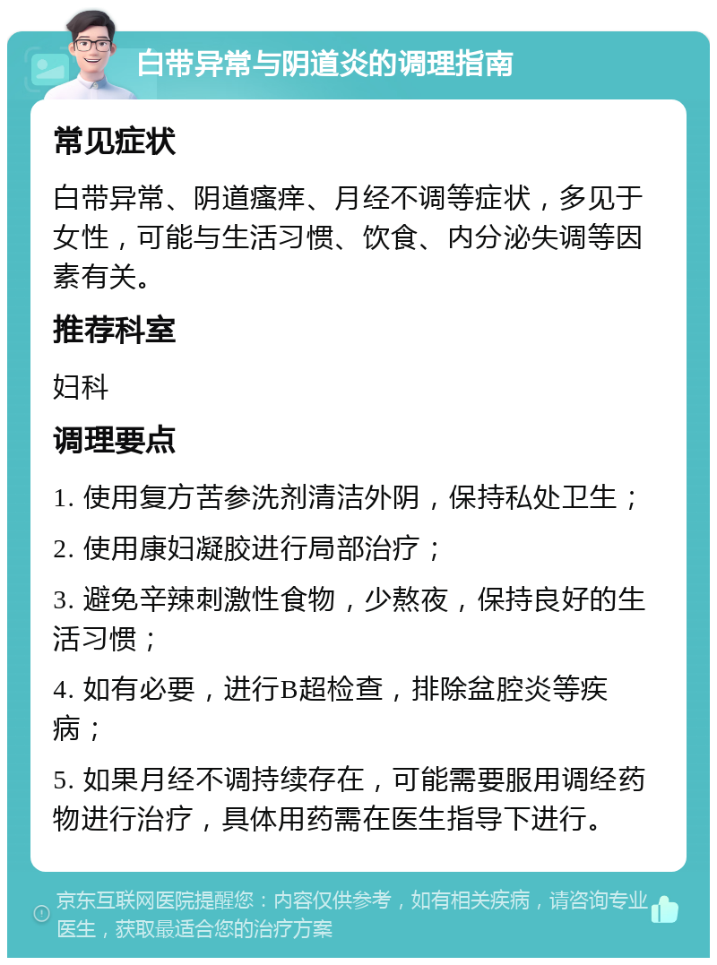 白带异常与阴道炎的调理指南 常见症状 白带异常、阴道瘙痒、月经不调等症状，多见于女性，可能与生活习惯、饮食、内分泌失调等因素有关。 推荐科室 妇科 调理要点 1. 使用复方苦参洗剂清洁外阴，保持私处卫生； 2. 使用康妇凝胶进行局部治疗； 3. 避免辛辣刺激性食物，少熬夜，保持良好的生活习惯； 4. 如有必要，进行B超检查，排除盆腔炎等疾病； 5. 如果月经不调持续存在，可能需要服用调经药物进行治疗，具体用药需在医生指导下进行。