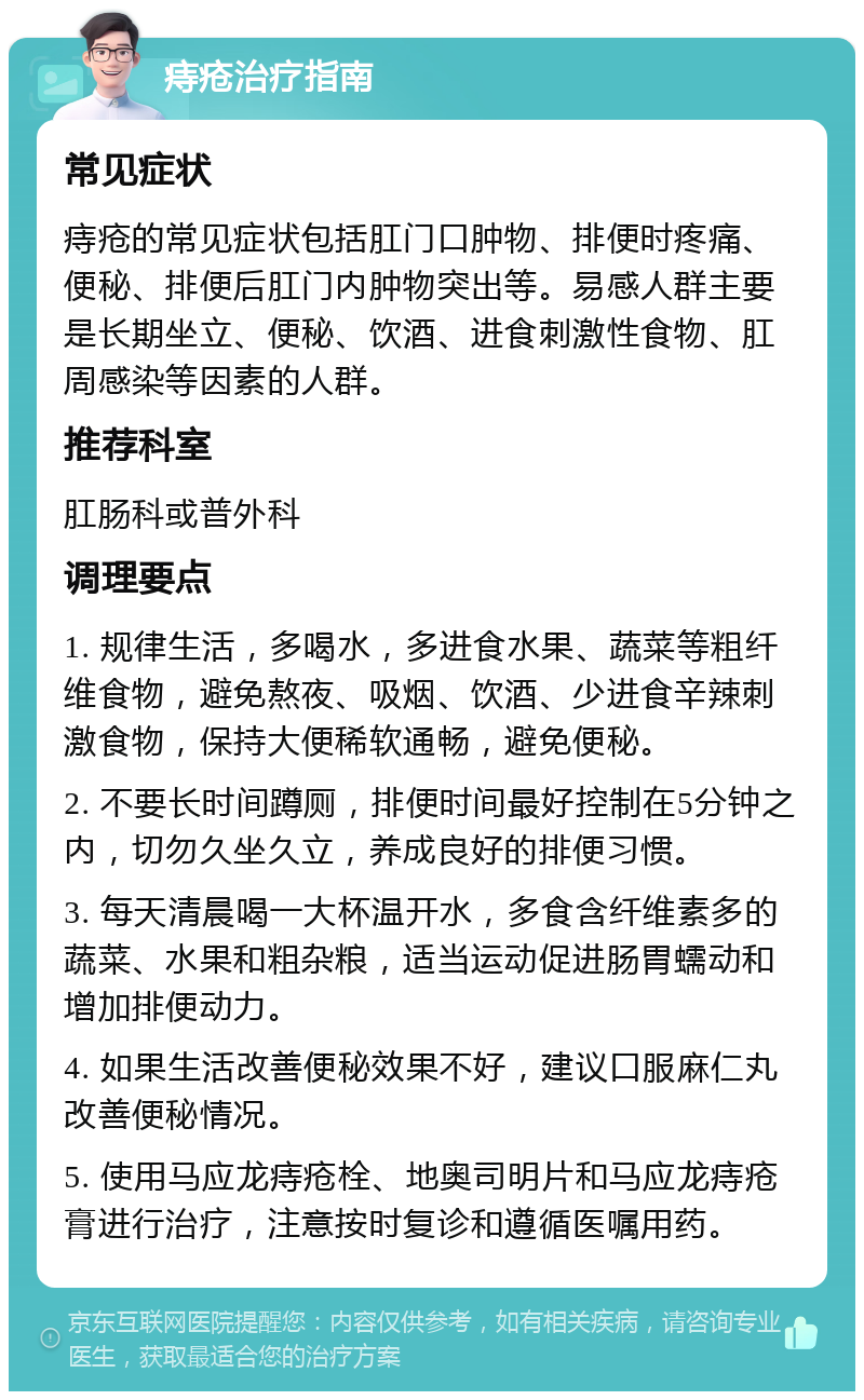 痔疮治疗指南 常见症状 痔疮的常见症状包括肛门口肿物、排便时疼痛、便秘、排便后肛门内肿物突出等。易感人群主要是长期坐立、便秘、饮酒、进食刺激性食物、肛周感染等因素的人群。 推荐科室 肛肠科或普外科 调理要点 1. 规律生活，多喝水，多进食水果、蔬菜等粗纤维食物，避免熬夜、吸烟、饮酒、少进食辛辣刺激食物，保持大便稀软通畅，避免便秘。 2. 不要长时间蹲厕，排便时间最好控制在5分钟之内，切勿久坐久立，养成良好的排便习惯。 3. 每天清晨喝一大杯温开水，多食含纤维素多的蔬菜、水果和粗杂粮，适当运动促进肠胃蠕动和增加排便动力。 4. 如果生活改善便秘效果不好，建议口服麻仁丸改善便秘情况。 5. 使用马应龙痔疮栓、地奥司明片和马应龙痔疮膏进行治疗，注意按时复诊和遵循医嘱用药。