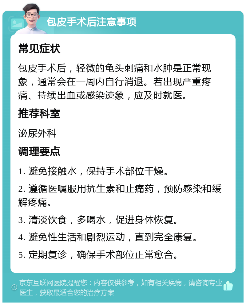 包皮手术后注意事项 常见症状 包皮手术后，轻微的龟头刺痛和水肿是正常现象，通常会在一周内自行消退。若出现严重疼痛、持续出血或感染迹象，应及时就医。 推荐科室 泌尿外科 调理要点 1. 避免接触水，保持手术部位干燥。 2. 遵循医嘱服用抗生素和止痛药，预防感染和缓解疼痛。 3. 清淡饮食，多喝水，促进身体恢复。 4. 避免性生活和剧烈运动，直到完全康复。 5. 定期复诊，确保手术部位正常愈合。