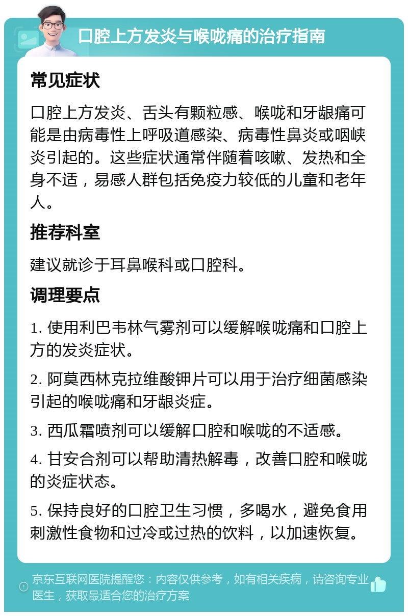 口腔上方发炎与喉咙痛的治疗指南 常见症状 口腔上方发炎、舌头有颗粒感、喉咙和牙龈痛可能是由病毒性上呼吸道感染、病毒性鼻炎或咽峡炎引起的。这些症状通常伴随着咳嗽、发热和全身不适，易感人群包括免疫力较低的儿童和老年人。 推荐科室 建议就诊于耳鼻喉科或口腔科。 调理要点 1. 使用利巴韦林气雾剂可以缓解喉咙痛和口腔上方的发炎症状。 2. 阿莫西林克拉维酸钾片可以用于治疗细菌感染引起的喉咙痛和牙龈炎症。 3. 西瓜霜喷剂可以缓解口腔和喉咙的不适感。 4. 甘安合剂可以帮助清热解毒，改善口腔和喉咙的炎症状态。 5. 保持良好的口腔卫生习惯，多喝水，避免食用刺激性食物和过冷或过热的饮料，以加速恢复。