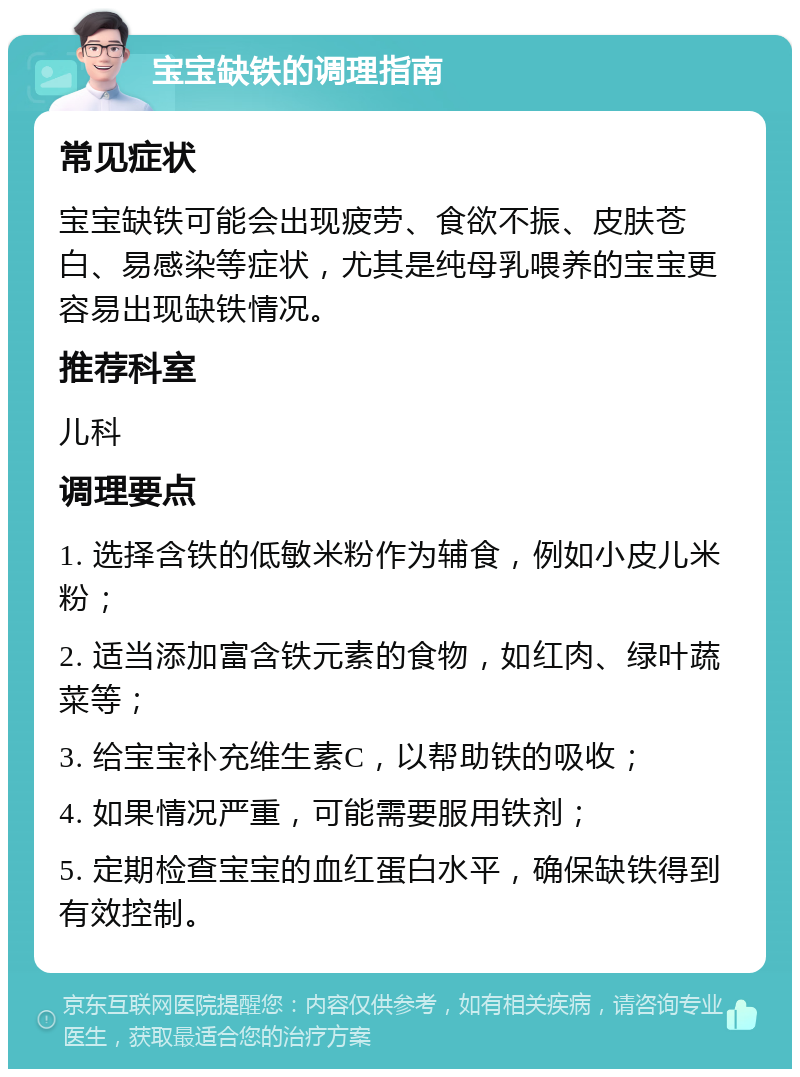 宝宝缺铁的调理指南 常见症状 宝宝缺铁可能会出现疲劳、食欲不振、皮肤苍白、易感染等症状，尤其是纯母乳喂养的宝宝更容易出现缺铁情况。 推荐科室 儿科 调理要点 1. 选择含铁的低敏米粉作为辅食，例如小皮儿米粉； 2. 适当添加富含铁元素的食物，如红肉、绿叶蔬菜等； 3. 给宝宝补充维生素C，以帮助铁的吸收； 4. 如果情况严重，可能需要服用铁剂； 5. 定期检查宝宝的血红蛋白水平，确保缺铁得到有效控制。