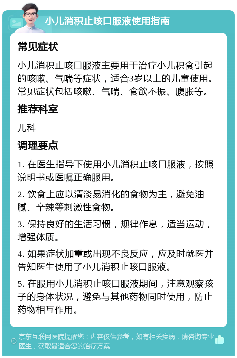 小儿消积止咳口服液使用指南 常见症状 小儿消积止咳口服液主要用于治疗小儿积食引起的咳嗽、气喘等症状，适合3岁以上的儿童使用。常见症状包括咳嗽、气喘、食欲不振、腹胀等。 推荐科室 儿科 调理要点 1. 在医生指导下使用小儿消积止咳口服液，按照说明书或医嘱正确服用。 2. 饮食上应以清淡易消化的食物为主，避免油腻、辛辣等刺激性食物。 3. 保持良好的生活习惯，规律作息，适当运动，增强体质。 4. 如果症状加重或出现不良反应，应及时就医并告知医生使用了小儿消积止咳口服液。 5. 在服用小儿消积止咳口服液期间，注意观察孩子的身体状况，避免与其他药物同时使用，防止药物相互作用。