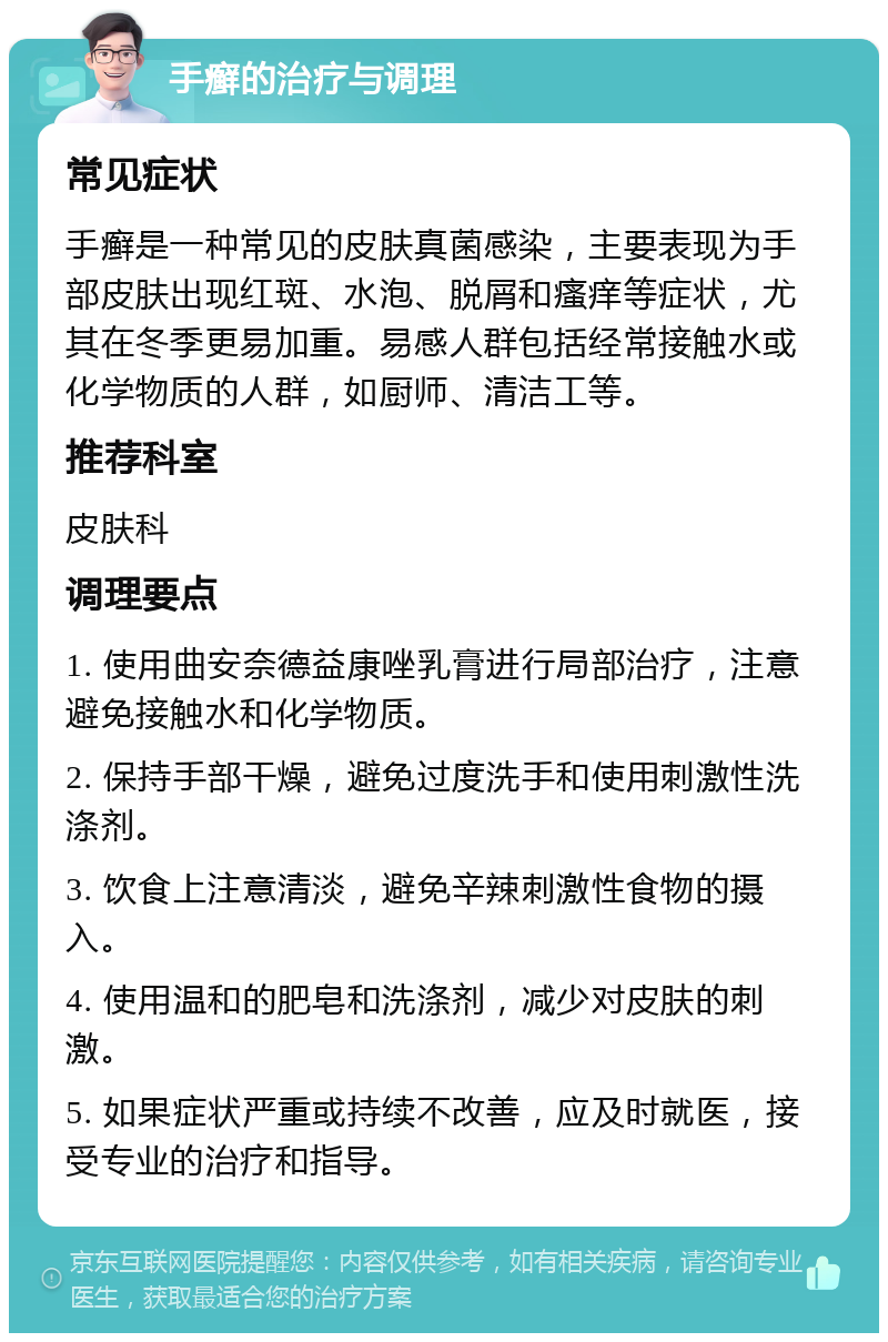 手癣的治疗与调理 常见症状 手癣是一种常见的皮肤真菌感染，主要表现为手部皮肤出现红斑、水泡、脱屑和瘙痒等症状，尤其在冬季更易加重。易感人群包括经常接触水或化学物质的人群，如厨师、清洁工等。 推荐科室 皮肤科 调理要点 1. 使用曲安奈德益康唑乳膏进行局部治疗，注意避免接触水和化学物质。 2. 保持手部干燥，避免过度洗手和使用刺激性洗涤剂。 3. 饮食上注意清淡，避免辛辣刺激性食物的摄入。 4. 使用温和的肥皂和洗涤剂，减少对皮肤的刺激。 5. 如果症状严重或持续不改善，应及时就医，接受专业的治疗和指导。