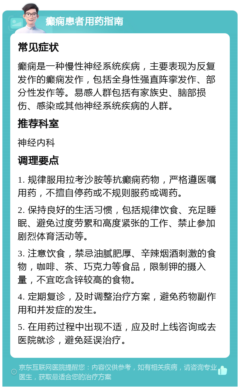 癫痫患者用药指南 常见症状 癫痫是一种慢性神经系统疾病，主要表现为反复发作的癫痫发作，包括全身性强直阵挛发作、部分性发作等。易感人群包括有家族史、脑部损伤、感染或其他神经系统疾病的人群。 推荐科室 神经内科 调理要点 1. 规律服用拉考沙胺等抗癫痫药物，严格遵医嘱用药，不擅自停药或不规则服药或调药。 2. 保持良好的生活习惯，包括规律饮食、充足睡眠、避免过度劳累和高度紧张的工作、禁止参加剧烈体育活动等。 3. 注意饮食，禁忌油腻肥厚、辛辣烟酒刺激的食物，咖啡、茶、巧克力等食品，限制钾的摄入量，不宜吃含锌较高的食物。 4. 定期复诊，及时调整治疗方案，避免药物副作用和并发症的发生。 5. 在用药过程中出现不适，应及时上线咨询或去医院就诊，避免延误治疗。