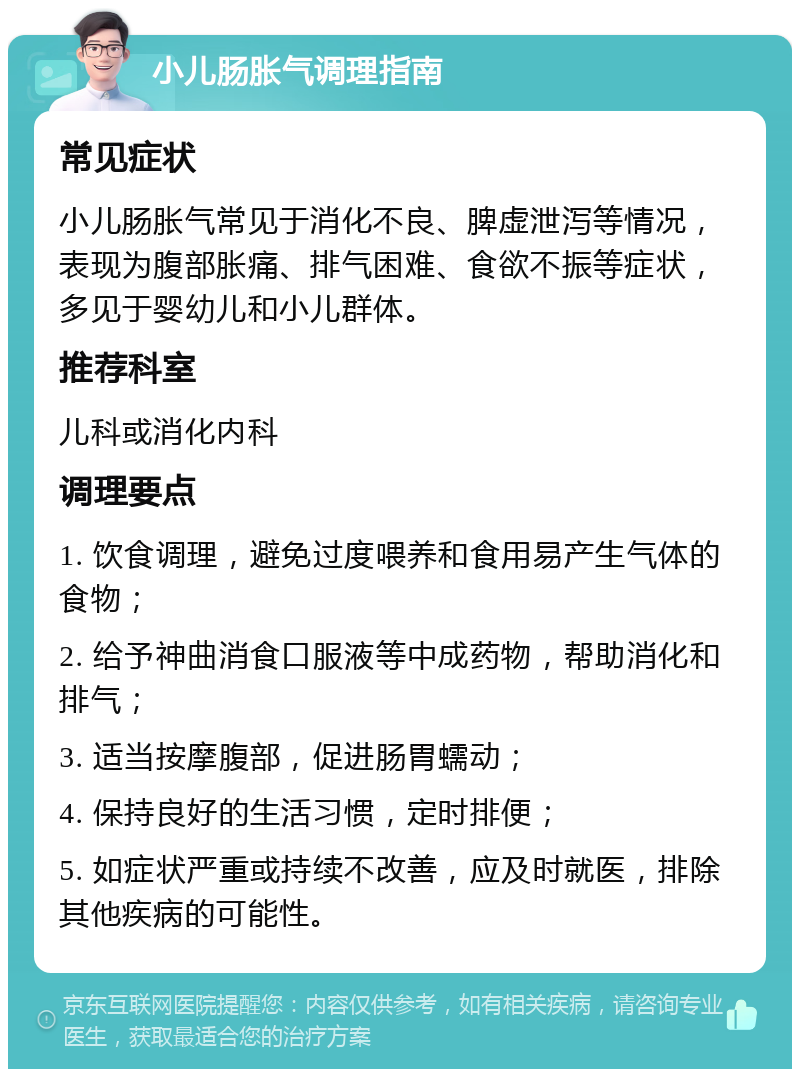 小儿肠胀气调理指南 常见症状 小儿肠胀气常见于消化不良、脾虚泄泻等情况，表现为腹部胀痛、排气困难、食欲不振等症状，多见于婴幼儿和小儿群体。 推荐科室 儿科或消化内科 调理要点 1. 饮食调理，避免过度喂养和食用易产生气体的食物； 2. 给予神曲消食口服液等中成药物，帮助消化和排气； 3. 适当按摩腹部，促进肠胃蠕动； 4. 保持良好的生活习惯，定时排便； 5. 如症状严重或持续不改善，应及时就医，排除其他疾病的可能性。