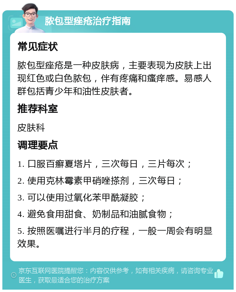 脓包型痤疮治疗指南 常见症状 脓包型痤疮是一种皮肤病，主要表现为皮肤上出现红色或白色脓包，伴有疼痛和瘙痒感。易感人群包括青少年和油性皮肤者。 推荐科室 皮肤科 调理要点 1. 口服百癣夏塔片，三次每日，三片每次； 2. 使用克林霉素甲硝唑搽剂，三次每日； 3. 可以使用过氧化苯甲酰凝胶； 4. 避免食用甜食、奶制品和油腻食物； 5. 按照医嘱进行半月的疗程，一般一周会有明显效果。