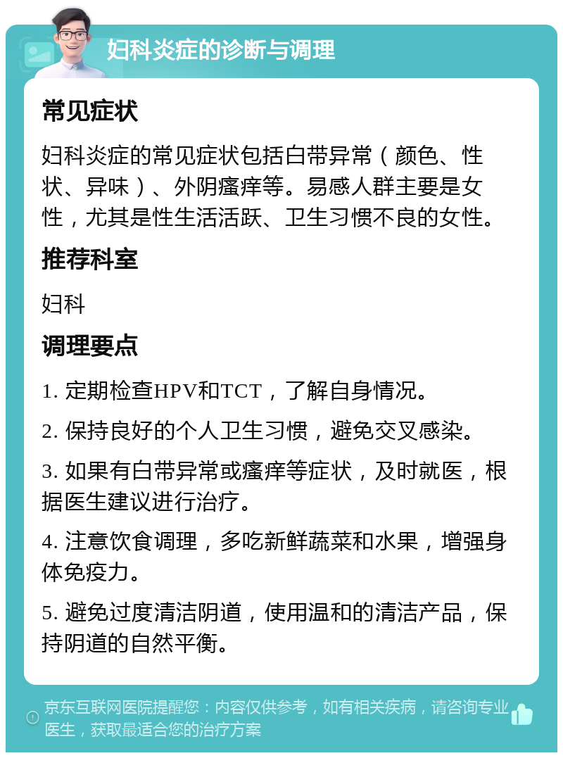 妇科炎症的诊断与调理 常见症状 妇科炎症的常见症状包括白带异常（颜色、性状、异味）、外阴瘙痒等。易感人群主要是女性，尤其是性生活活跃、卫生习惯不良的女性。 推荐科室 妇科 调理要点 1. 定期检查HPV和TCT，了解自身情况。 2. 保持良好的个人卫生习惯，避免交叉感染。 3. 如果有白带异常或瘙痒等症状，及时就医，根据医生建议进行治疗。 4. 注意饮食调理，多吃新鲜蔬菜和水果，增强身体免疫力。 5. 避免过度清洁阴道，使用温和的清洁产品，保持阴道的自然平衡。