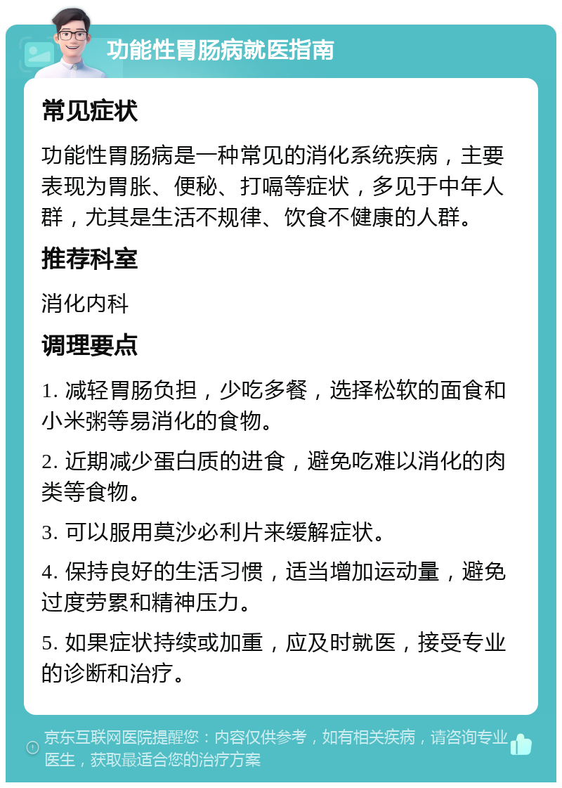 功能性胃肠病就医指南 常见症状 功能性胃肠病是一种常见的消化系统疾病，主要表现为胃胀、便秘、打嗝等症状，多见于中年人群，尤其是生活不规律、饮食不健康的人群。 推荐科室 消化内科 调理要点 1. 减轻胃肠负担，少吃多餐，选择松软的面食和小米粥等易消化的食物。 2. 近期减少蛋白质的进食，避免吃难以消化的肉类等食物。 3. 可以服用莫沙必利片来缓解症状。 4. 保持良好的生活习惯，适当增加运动量，避免过度劳累和精神压力。 5. 如果症状持续或加重，应及时就医，接受专业的诊断和治疗。