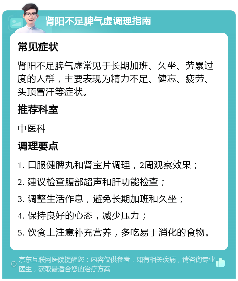 肾阳不足脾气虚调理指南 常见症状 肾阳不足脾气虚常见于长期加班、久坐、劳累过度的人群，主要表现为精力不足、健忘、疲劳、头顶冒汗等症状。 推荐科室 中医科 调理要点 1. 口服健脾丸和肾宝片调理，2周观察效果； 2. 建议检查腹部超声和肝功能检查； 3. 调整生活作息，避免长期加班和久坐； 4. 保持良好的心态，减少压力； 5. 饮食上注意补充营养，多吃易于消化的食物。