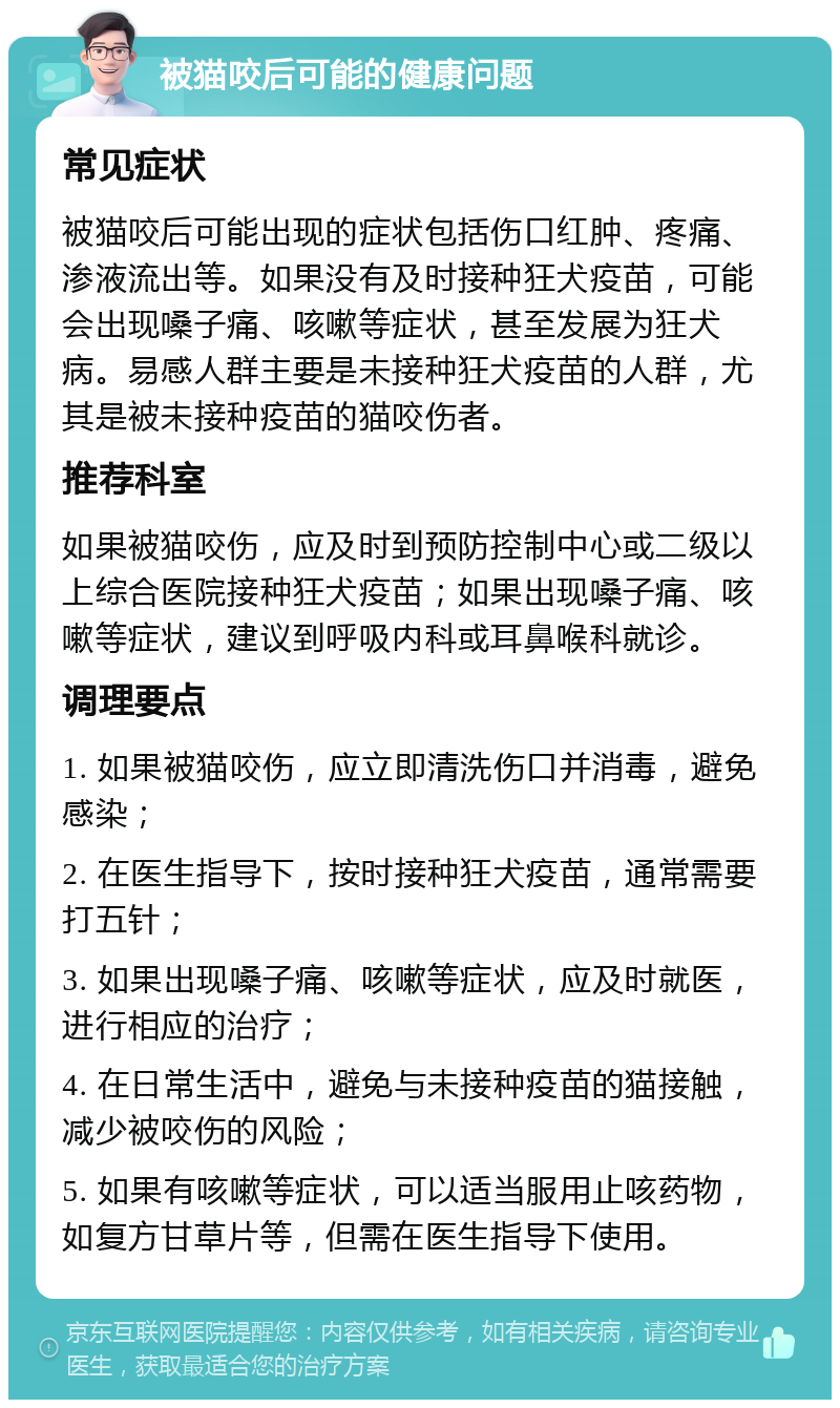 被猫咬后可能的健康问题 常见症状 被猫咬后可能出现的症状包括伤口红肿、疼痛、渗液流出等。如果没有及时接种狂犬疫苗，可能会出现嗓子痛、咳嗽等症状，甚至发展为狂犬病。易感人群主要是未接种狂犬疫苗的人群，尤其是被未接种疫苗的猫咬伤者。 推荐科室 如果被猫咬伤，应及时到预防控制中心或二级以上综合医院接种狂犬疫苗；如果出现嗓子痛、咳嗽等症状，建议到呼吸内科或耳鼻喉科就诊。 调理要点 1. 如果被猫咬伤，应立即清洗伤口并消毒，避免感染； 2. 在医生指导下，按时接种狂犬疫苗，通常需要打五针； 3. 如果出现嗓子痛、咳嗽等症状，应及时就医，进行相应的治疗； 4. 在日常生活中，避免与未接种疫苗的猫接触，减少被咬伤的风险； 5. 如果有咳嗽等症状，可以适当服用止咳药物，如复方甘草片等，但需在医生指导下使用。