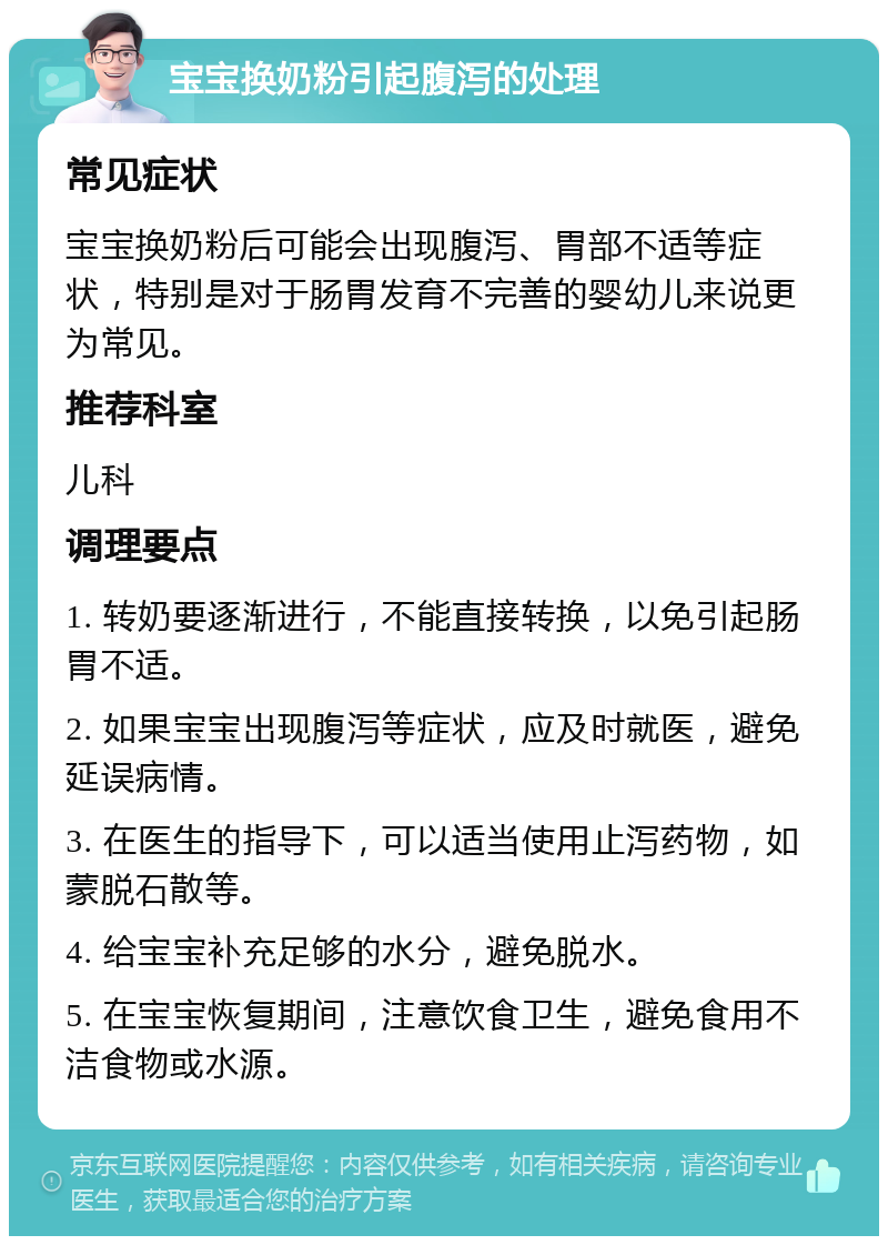 宝宝换奶粉引起腹泻的处理 常见症状 宝宝换奶粉后可能会出现腹泻、胃部不适等症状，特别是对于肠胃发育不完善的婴幼儿来说更为常见。 推荐科室 儿科 调理要点 1. 转奶要逐渐进行，不能直接转换，以免引起肠胃不适。 2. 如果宝宝出现腹泻等症状，应及时就医，避免延误病情。 3. 在医生的指导下，可以适当使用止泻药物，如蒙脱石散等。 4. 给宝宝补充足够的水分，避免脱水。 5. 在宝宝恢复期间，注意饮食卫生，避免食用不洁食物或水源。