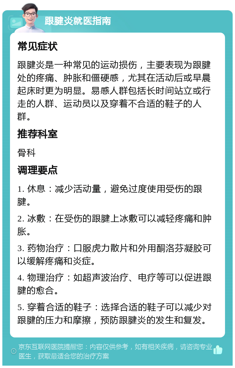 跟腱炎就医指南 常见症状 跟腱炎是一种常见的运动损伤，主要表现为跟腱处的疼痛、肿胀和僵硬感，尤其在活动后或早晨起床时更为明显。易感人群包括长时间站立或行走的人群、运动员以及穿着不合适的鞋子的人群。 推荐科室 骨科 调理要点 1. 休息：减少活动量，避免过度使用受伤的跟腱。 2. 冰敷：在受伤的跟腱上冰敷可以减轻疼痛和肿胀。 3. 药物治疗：口服虎力散片和外用酮洛芬凝胶可以缓解疼痛和炎症。 4. 物理治疗：如超声波治疗、电疗等可以促进跟腱的愈合。 5. 穿着合适的鞋子：选择合适的鞋子可以减少对跟腱的压力和摩擦，预防跟腱炎的发生和复发。