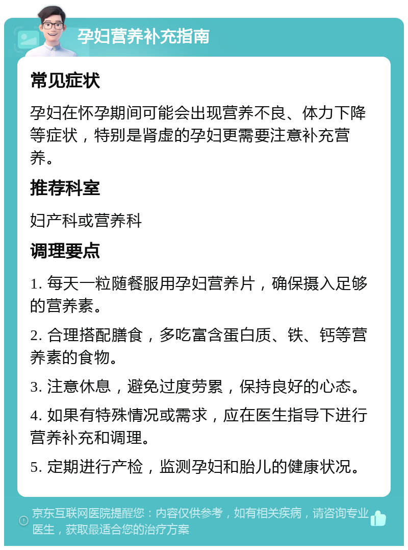 孕妇营养补充指南 常见症状 孕妇在怀孕期间可能会出现营养不良、体力下降等症状，特别是肾虚的孕妇更需要注意补充营养。 推荐科室 妇产科或营养科 调理要点 1. 每天一粒随餐服用孕妇营养片，确保摄入足够的营养素。 2. 合理搭配膳食，多吃富含蛋白质、铁、钙等营养素的食物。 3. 注意休息，避免过度劳累，保持良好的心态。 4. 如果有特殊情况或需求，应在医生指导下进行营养补充和调理。 5. 定期进行产检，监测孕妇和胎儿的健康状况。