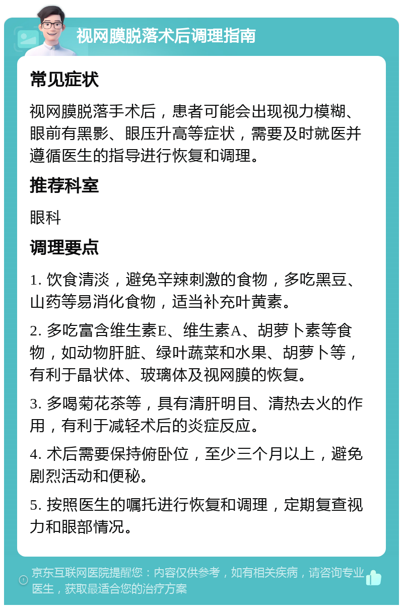 视网膜脱落术后调理指南 常见症状 视网膜脱落手术后，患者可能会出现视力模糊、眼前有黑影、眼压升高等症状，需要及时就医并遵循医生的指导进行恢复和调理。 推荐科室 眼科 调理要点 1. 饮食清淡，避免辛辣刺激的食物，多吃黑豆、山药等易消化食物，适当补充叶黄素。 2. 多吃富含维生素E、维生素A、胡萝卜素等食物，如动物肝脏、绿叶蔬菜和水果、胡萝卜等，有利于晶状体、玻璃体及视网膜的恢复。 3. 多喝菊花茶等，具有清肝明目、清热去火的作用，有利于减轻术后的炎症反应。 4. 术后需要保持俯卧位，至少三个月以上，避免剧烈活动和便秘。 5. 按照医生的嘱托进行恢复和调理，定期复查视力和眼部情况。