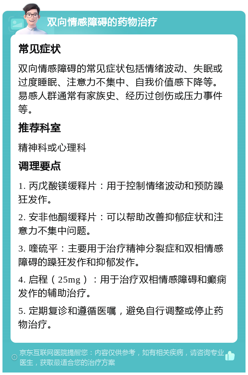 双向情感障碍的药物治疗 常见症状 双向情感障碍的常见症状包括情绪波动、失眠或过度睡眠、注意力不集中、自我价值感下降等。易感人群通常有家族史、经历过创伤或压力事件等。 推荐科室 精神科或心理科 调理要点 1. 丙戊酸镁缓释片：用于控制情绪波动和预防躁狂发作。 2. 安非他酮缓释片：可以帮助改善抑郁症状和注意力不集中问题。 3. 喹硫平：主要用于治疗精神分裂症和双相情感障碍的躁狂发作和抑郁发作。 4. 启程（25mg）：用于治疗双相情感障碍和癫痫发作的辅助治疗。 5. 定期复诊和遵循医嘱，避免自行调整或停止药物治疗。