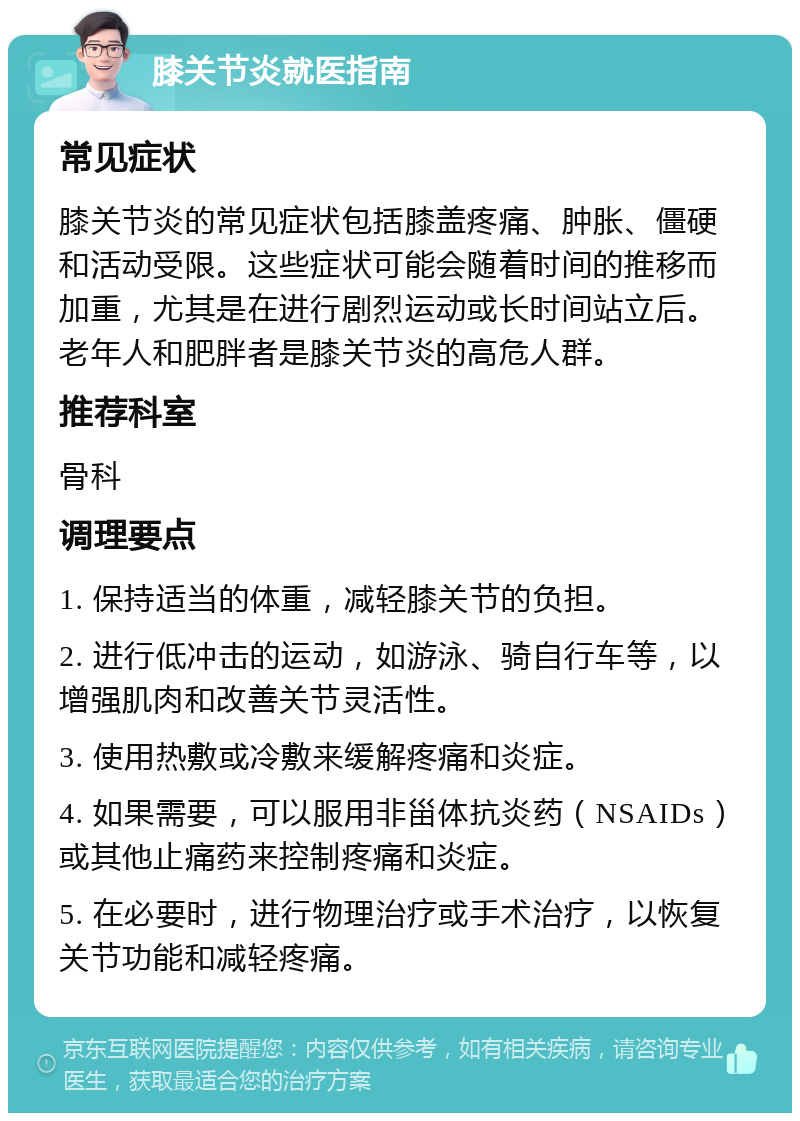 膝关节炎就医指南 常见症状 膝关节炎的常见症状包括膝盖疼痛、肿胀、僵硬和活动受限。这些症状可能会随着时间的推移而加重，尤其是在进行剧烈运动或长时间站立后。老年人和肥胖者是膝关节炎的高危人群。 推荐科室 骨科 调理要点 1. 保持适当的体重，减轻膝关节的负担。 2. 进行低冲击的运动，如游泳、骑自行车等，以增强肌肉和改善关节灵活性。 3. 使用热敷或冷敷来缓解疼痛和炎症。 4. 如果需要，可以服用非甾体抗炎药（NSAIDs）或其他止痛药来控制疼痛和炎症。 5. 在必要时，进行物理治疗或手术治疗，以恢复关节功能和减轻疼痛。