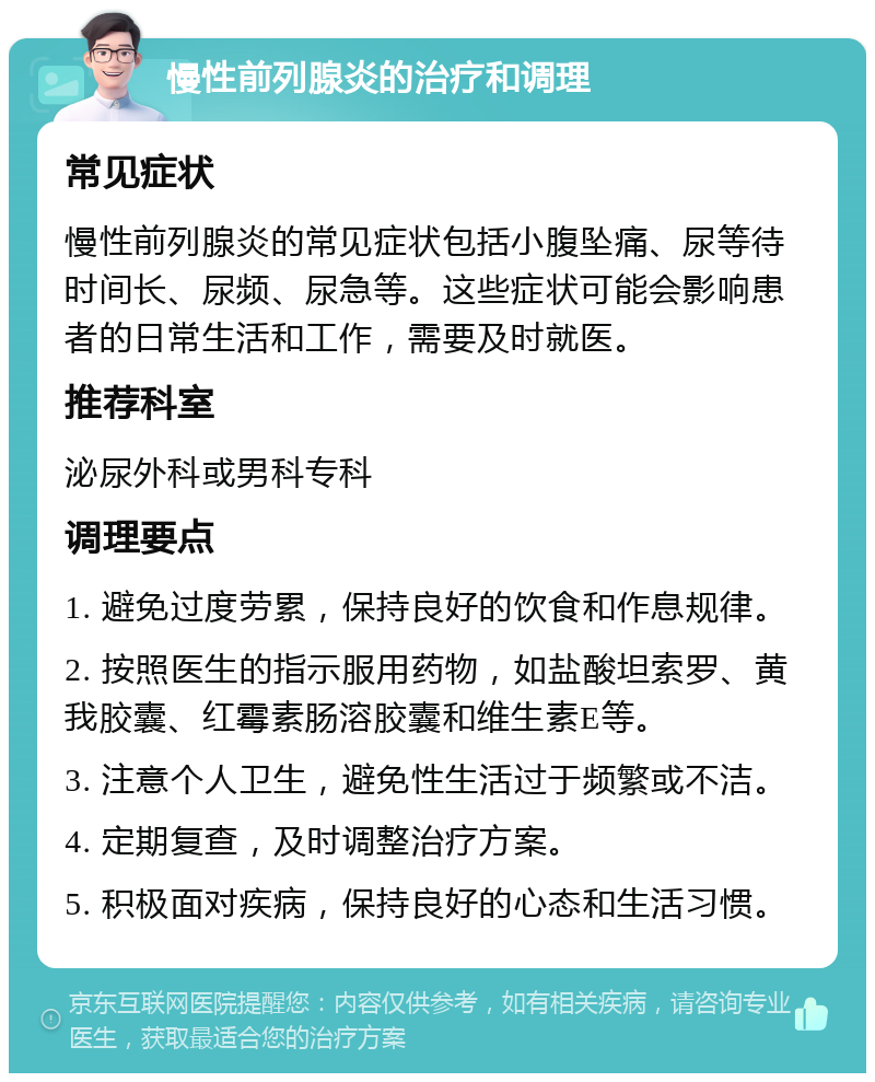 慢性前列腺炎的治疗和调理 常见症状 慢性前列腺炎的常见症状包括小腹坠痛、尿等待时间长、尿频、尿急等。这些症状可能会影响患者的日常生活和工作，需要及时就医。 推荐科室 泌尿外科或男科专科 调理要点 1. 避免过度劳累，保持良好的饮食和作息规律。 2. 按照医生的指示服用药物，如盐酸坦索罗、黄我胶囊、红霉素肠溶胶囊和维生素E等。 3. 注意个人卫生，避免性生活过于频繁或不洁。 4. 定期复查，及时调整治疗方案。 5. 积极面对疾病，保持良好的心态和生活习惯。