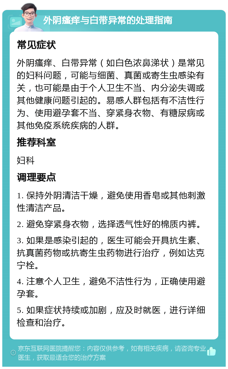 外阴瘙痒与白带异常的处理指南 常见症状 外阴瘙痒、白带异常（如白色浓鼻涕状）是常见的妇科问题，可能与细菌、真菌或寄生虫感染有关，也可能是由于个人卫生不当、内分泌失调或其他健康问题引起的。易感人群包括有不洁性行为、使用避孕套不当、穿紧身衣物、有糖尿病或其他免疫系统疾病的人群。 推荐科室 妇科 调理要点 1. 保持外阴清洁干燥，避免使用香皂或其他刺激性清洁产品。 2. 避免穿紧身衣物，选择透气性好的棉质内裤。 3. 如果是感染引起的，医生可能会开具抗生素、抗真菌药物或抗寄生虫药物进行治疗，例如达克宁栓。 4. 注意个人卫生，避免不洁性行为，正确使用避孕套。 5. 如果症状持续或加剧，应及时就医，进行详细检查和治疗。