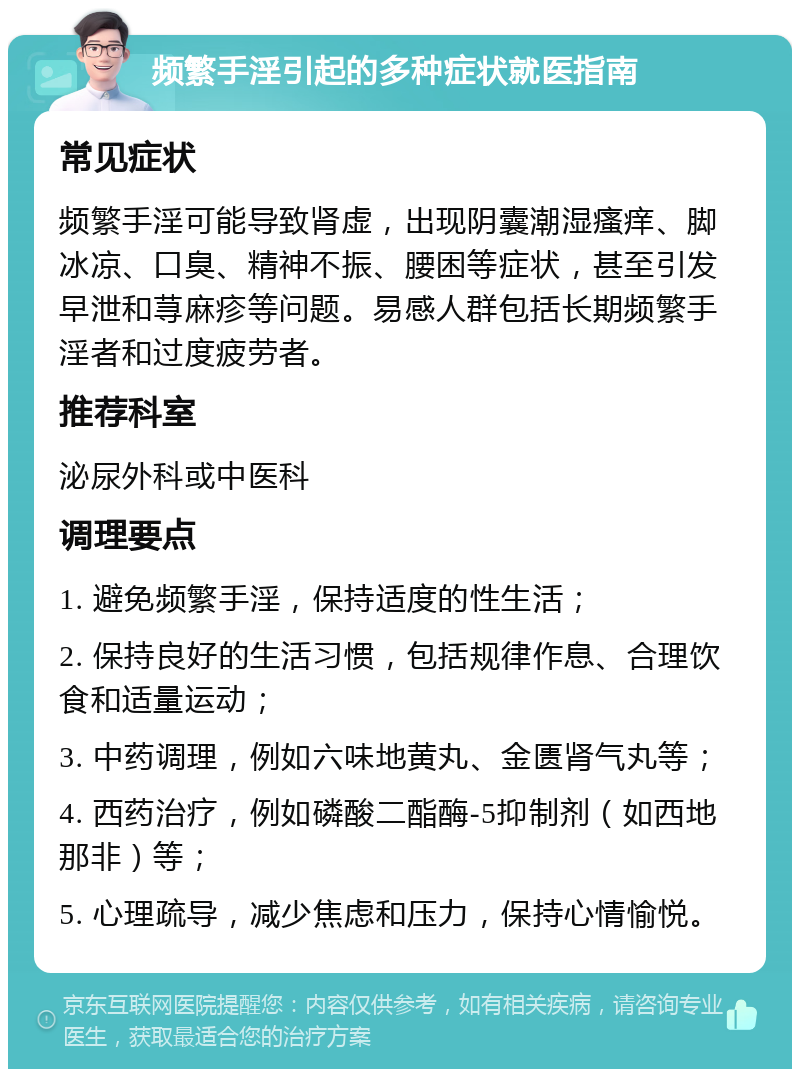 频繁手淫引起的多种症状就医指南 常见症状 频繁手淫可能导致肾虚，出现阴囊潮湿瘙痒、脚冰凉、口臭、精神不振、腰困等症状，甚至引发早泄和荨麻疹等问题。易感人群包括长期频繁手淫者和过度疲劳者。 推荐科室 泌尿外科或中医科 调理要点 1. 避免频繁手淫，保持适度的性生活； 2. 保持良好的生活习惯，包括规律作息、合理饮食和适量运动； 3. 中药调理，例如六味地黄丸、金匮肾气丸等； 4. 西药治疗，例如磷酸二酯酶-5抑制剂（如西地那非）等； 5. 心理疏导，减少焦虑和压力，保持心情愉悦。