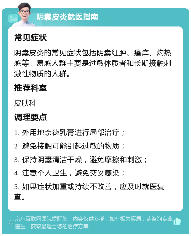 阴囊皮炎就医指南 常见症状 阴囊皮炎的常见症状包括阴囊红肿、瘙痒、灼热感等。易感人群主要是过敏体质者和长期接触刺激性物质的人群。 推荐科室 皮肤科 调理要点 1. 外用地奈德乳膏进行局部治疗； 2. 避免接触可能引起过敏的物质； 3. 保持阴囊清洁干燥，避免摩擦和刺激； 4. 注意个人卫生，避免交叉感染； 5. 如果症状加重或持续不改善，应及时就医复查。