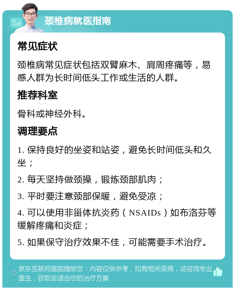 颈椎病就医指南 常见症状 颈椎病常见症状包括双臂麻木、肩周疼痛等，易感人群为长时间低头工作或生活的人群。 推荐科室 骨科或神经外科。 调理要点 1. 保持良好的坐姿和站姿，避免长时间低头和久坐； 2. 每天坚持做颈操，锻炼颈部肌肉； 3. 平时要注意颈部保暖，避免受凉； 4. 可以使用非甾体抗炎药（NSAIDs）如布洛芬等缓解疼痛和炎症； 5. 如果保守治疗效果不佳，可能需要手术治疗。