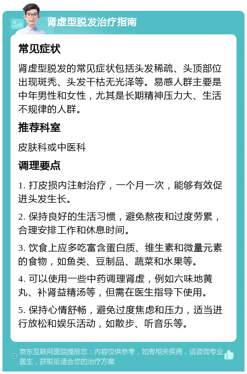 肾虚型脱发治疗指南 常见症状 肾虚型脱发的常见症状包括头发稀疏、头顶部位出现斑秃、头发干枯无光泽等。易感人群主要是中年男性和女性，尤其是长期精神压力大、生活不规律的人群。 推荐科室 皮肤科或中医科 调理要点 1. 打皮损内注射治疗，一个月一次，能够有效促进头发生长。 2. 保持良好的生活习惯，避免熬夜和过度劳累，合理安排工作和休息时间。 3. 饮食上应多吃富含蛋白质、维生素和微量元素的食物，如鱼类、豆制品、蔬菜和水果等。 4. 可以使用一些中药调理肾虚，例如六味地黄丸、补肾益精汤等，但需在医生指导下使用。 5. 保持心情舒畅，避免过度焦虑和压力，适当进行放松和娱乐活动，如散步、听音乐等。