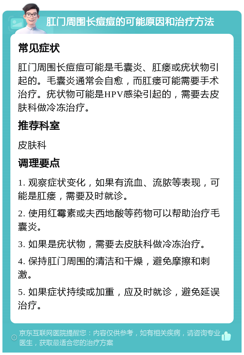 肛门周围长痘痘的可能原因和治疗方法 常见症状 肛门周围长痘痘可能是毛囊炎、肛瘘或疣状物引起的。毛囊炎通常会自愈，而肛瘘可能需要手术治疗。疣状物可能是HPV感染引起的，需要去皮肤科做冷冻治疗。 推荐科室 皮肤科 调理要点 1. 观察症状变化，如果有流血、流脓等表现，可能是肛瘘，需要及时就诊。 2. 使用红霉素或夫西地酸等药物可以帮助治疗毛囊炎。 3. 如果是疣状物，需要去皮肤科做冷冻治疗。 4. 保持肛门周围的清洁和干燥，避免摩擦和刺激。 5. 如果症状持续或加重，应及时就诊，避免延误治疗。