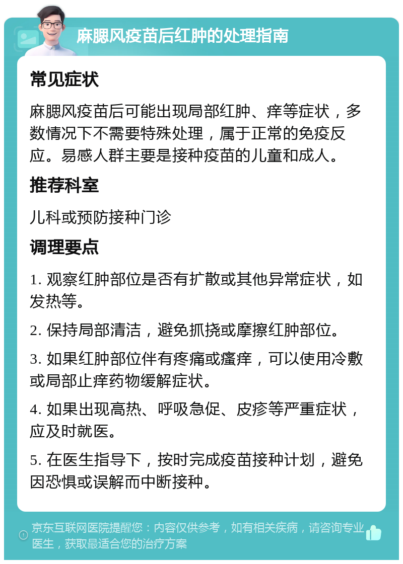 麻腮风疫苗后红肿的处理指南 常见症状 麻腮风疫苗后可能出现局部红肿、痒等症状，多数情况下不需要特殊处理，属于正常的免疫反应。易感人群主要是接种疫苗的儿童和成人。 推荐科室 儿科或预防接种门诊 调理要点 1. 观察红肿部位是否有扩散或其他异常症状，如发热等。 2. 保持局部清洁，避免抓挠或摩擦红肿部位。 3. 如果红肿部位伴有疼痛或瘙痒，可以使用冷敷或局部止痒药物缓解症状。 4. 如果出现高热、呼吸急促、皮疹等严重症状，应及时就医。 5. 在医生指导下，按时完成疫苗接种计划，避免因恐惧或误解而中断接种。