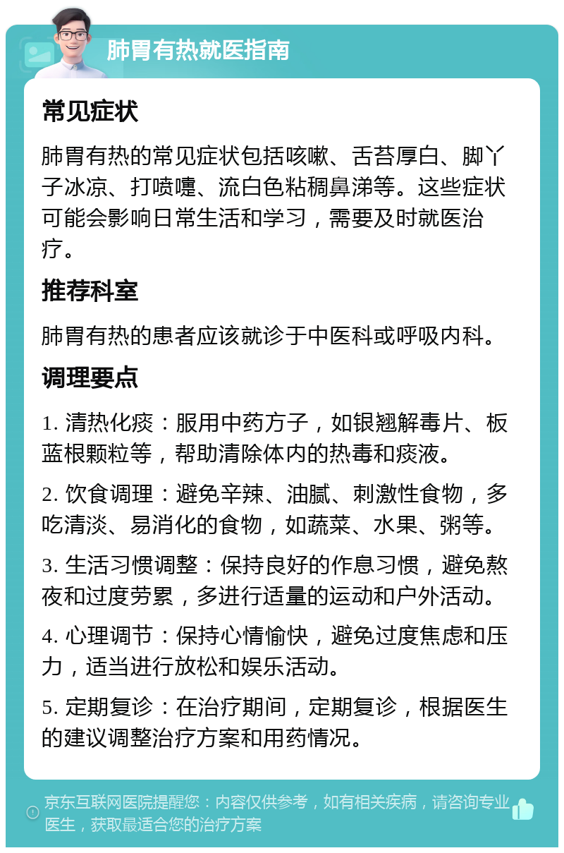 肺胃有热就医指南 常见症状 肺胃有热的常见症状包括咳嗽、舌苔厚白、脚丫子冰凉、打喷嚏、流白色粘稠鼻涕等。这些症状可能会影响日常生活和学习，需要及时就医治疗。 推荐科室 肺胃有热的患者应该就诊于中医科或呼吸内科。 调理要点 1. 清热化痰：服用中药方子，如银翘解毒片、板蓝根颗粒等，帮助清除体内的热毒和痰液。 2. 饮食调理：避免辛辣、油腻、刺激性食物，多吃清淡、易消化的食物，如蔬菜、水果、粥等。 3. 生活习惯调整：保持良好的作息习惯，避免熬夜和过度劳累，多进行适量的运动和户外活动。 4. 心理调节：保持心情愉快，避免过度焦虑和压力，适当进行放松和娱乐活动。 5. 定期复诊：在治疗期间，定期复诊，根据医生的建议调整治疗方案和用药情况。