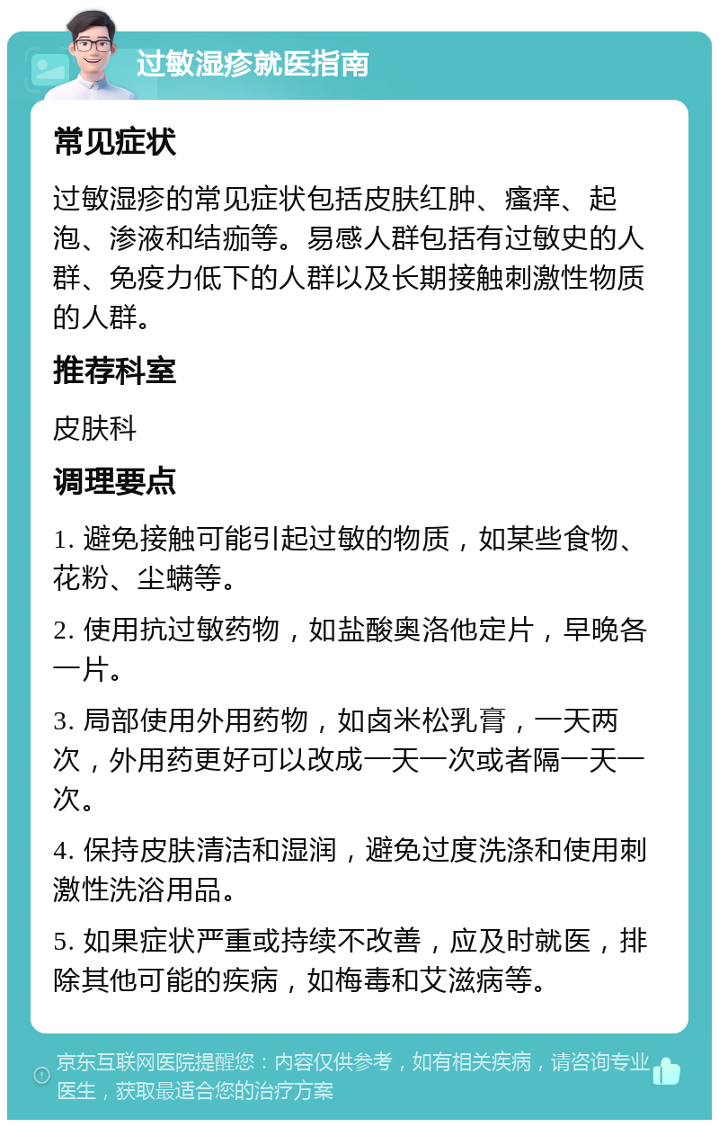 过敏湿疹就医指南 常见症状 过敏湿疹的常见症状包括皮肤红肿、瘙痒、起泡、渗液和结痂等。易感人群包括有过敏史的人群、免疫力低下的人群以及长期接触刺激性物质的人群。 推荐科室 皮肤科 调理要点 1. 避免接触可能引起过敏的物质，如某些食物、花粉、尘螨等。 2. 使用抗过敏药物，如盐酸奥洛他定片，早晚各一片。 3. 局部使用外用药物，如卤米松乳膏，一天两次，外用药更好可以改成一天一次或者隔一天一次。 4. 保持皮肤清洁和湿润，避免过度洗涤和使用刺激性洗浴用品。 5. 如果症状严重或持续不改善，应及时就医，排除其他可能的疾病，如梅毒和艾滋病等。