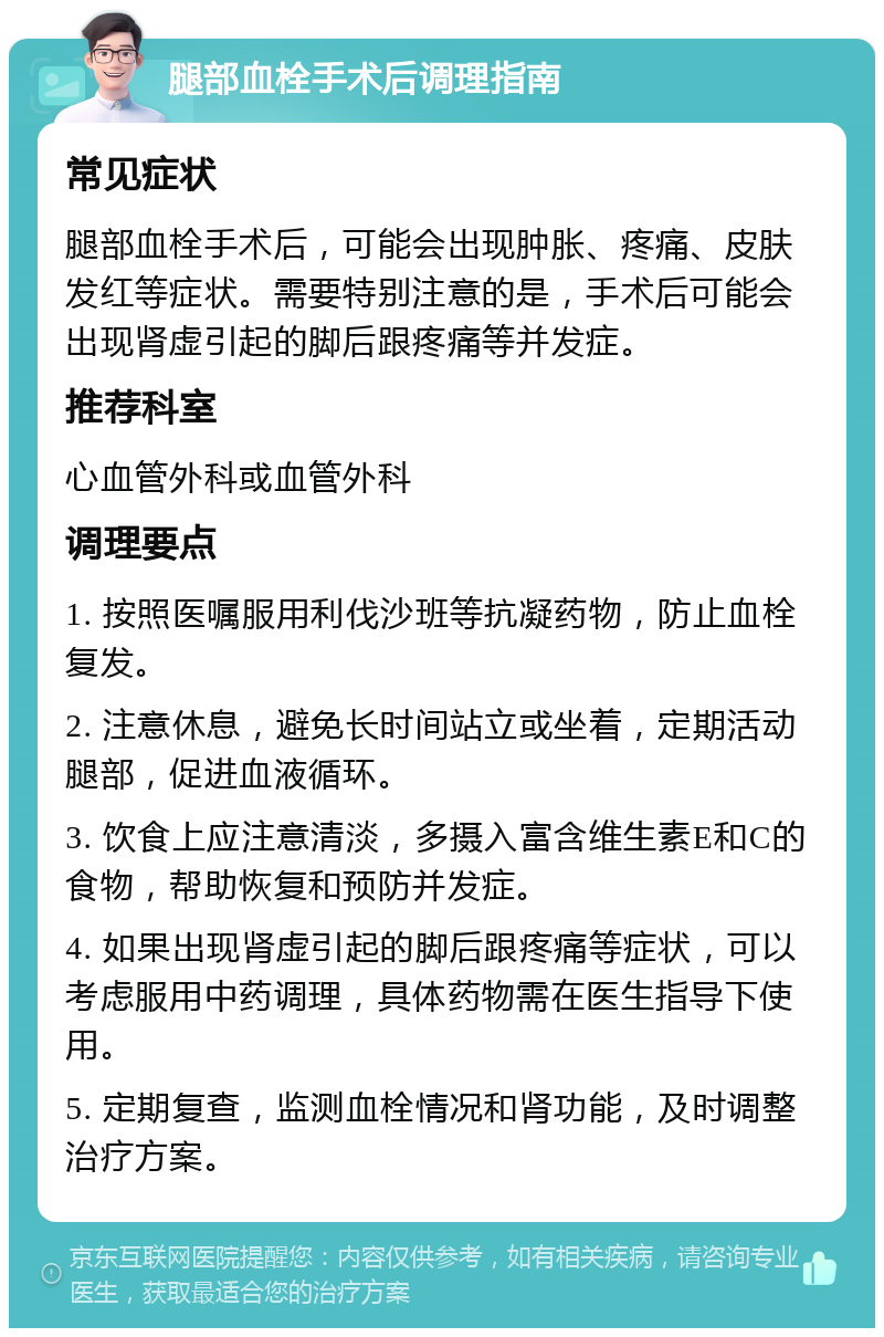 腿部血栓手术后调理指南 常见症状 腿部血栓手术后，可能会出现肿胀、疼痛、皮肤发红等症状。需要特别注意的是，手术后可能会出现肾虚引起的脚后跟疼痛等并发症。 推荐科室 心血管外科或血管外科 调理要点 1. 按照医嘱服用利伐沙班等抗凝药物，防止血栓复发。 2. 注意休息，避免长时间站立或坐着，定期活动腿部，促进血液循环。 3. 饮食上应注意清淡，多摄入富含维生素E和C的食物，帮助恢复和预防并发症。 4. 如果出现肾虚引起的脚后跟疼痛等症状，可以考虑服用中药调理，具体药物需在医生指导下使用。 5. 定期复查，监测血栓情况和肾功能，及时调整治疗方案。