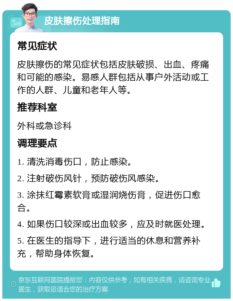 皮肤擦伤处理指南 常见症状 皮肤擦伤的常见症状包括皮肤破损、出血、疼痛和可能的感染。易感人群包括从事户外活动或工作的人群、儿童和老年人等。 推荐科室 外科或急诊科 调理要点 1. 清洗消毒伤口，防止感染。 2. 注射破伤风针，预防破伤风感染。 3. 涂抹红霉素软膏或湿润烧伤膏，促进伤口愈合。 4. 如果伤口较深或出血较多，应及时就医处理。 5. 在医生的指导下，进行适当的休息和营养补充，帮助身体恢复。