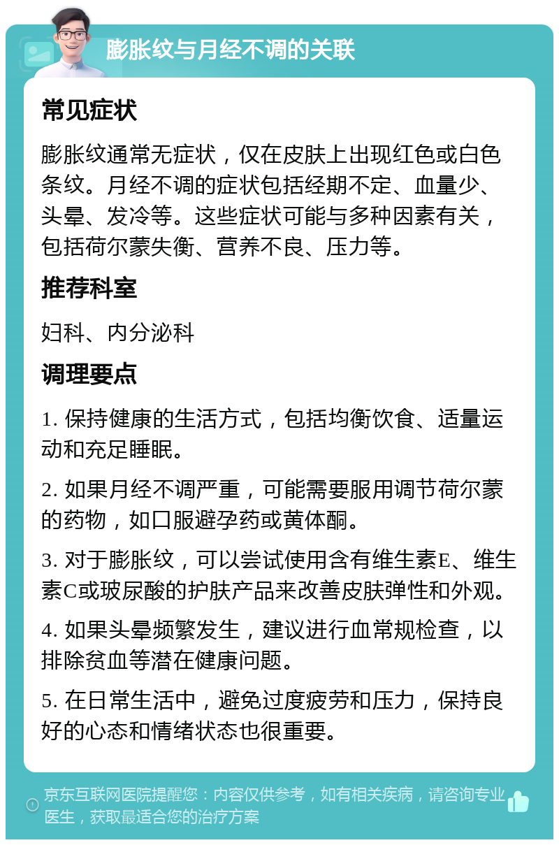 膨胀纹与月经不调的关联 常见症状 膨胀纹通常无症状，仅在皮肤上出现红色或白色条纹。月经不调的症状包括经期不定、血量少、头晕、发冷等。这些症状可能与多种因素有关，包括荷尔蒙失衡、营养不良、压力等。 推荐科室 妇科、内分泌科 调理要点 1. 保持健康的生活方式，包括均衡饮食、适量运动和充足睡眠。 2. 如果月经不调严重，可能需要服用调节荷尔蒙的药物，如口服避孕药或黄体酮。 3. 对于膨胀纹，可以尝试使用含有维生素E、维生素C或玻尿酸的护肤产品来改善皮肤弹性和外观。 4. 如果头晕频繁发生，建议进行血常规检查，以排除贫血等潜在健康问题。 5. 在日常生活中，避免过度疲劳和压力，保持良好的心态和情绪状态也很重要。