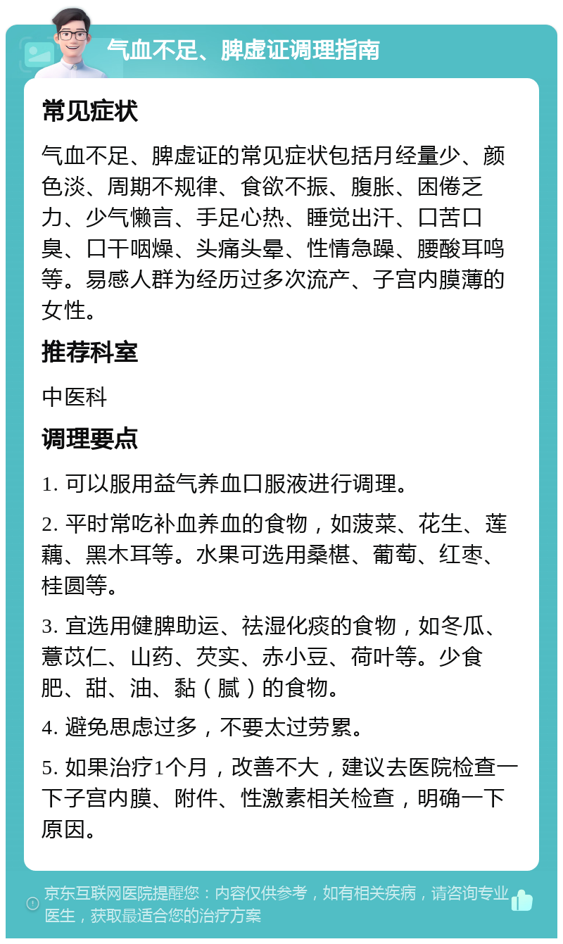 气血不足、脾虚证调理指南 常见症状 气血不足、脾虚证的常见症状包括月经量少、颜色淡、周期不规律、食欲不振、腹胀、困倦乏力、少气懒言、手足心热、睡觉出汗、口苦口臭、口干咽燥、头痛头晕、性情急躁、腰酸耳鸣等。易感人群为经历过多次流产、子宫内膜薄的女性。 推荐科室 中医科 调理要点 1. 可以服用益气养血口服液进行调理。 2. 平时常吃补血养血的食物，如菠菜、花生、莲藕、黑木耳等。水果可选用桑椹、葡萄、红枣、桂圆等。 3. 宜选用健脾助运、祛湿化痰的食物，如冬瓜、薏苡仁、山药、芡实、赤小豆、荷叶等。少食肥、甜、油、黏（腻）的食物。 4. 避免思虑过多，不要太过劳累。 5. 如果治疗1个月，改善不大，建议去医院检查一下子宫内膜、附件、性激素相关检查，明确一下原因。