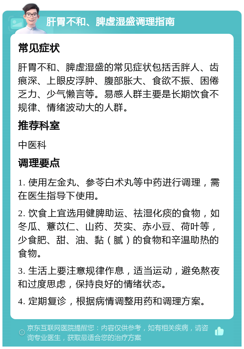 肝胃不和、脾虚湿盛调理指南 常见症状 肝胃不和、脾虚湿盛的常见症状包括舌胖人、齿痕深、上眼皮浮肿、腹部胀大、食欲不振、困倦乏力、少气懒言等。易感人群主要是长期饮食不规律、情绪波动大的人群。 推荐科室 中医科 调理要点 1. 使用左金丸、参苓白术丸等中药进行调理，需在医生指导下使用。 2. 饮食上宜选用健脾助运、祛湿化痰的食物，如冬瓜、薏苡仁、山药、芡实、赤小豆、荷叶等，少食肥、甜、油、黏（腻）的食物和辛温助热的食物。 3. 生活上要注意规律作息，适当运动，避免熬夜和过度思虑，保持良好的情绪状态。 4. 定期复诊，根据病情调整用药和调理方案。