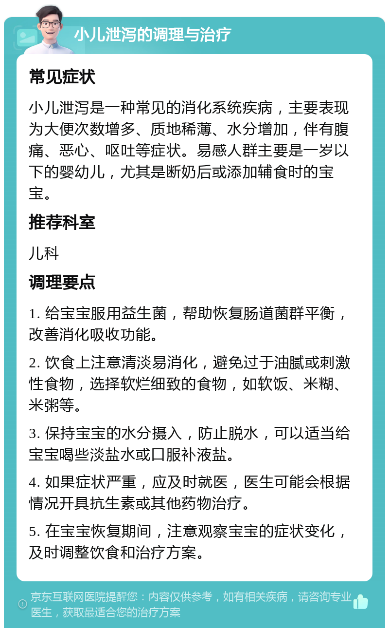 小儿泄泻的调理与治疗 常见症状 小儿泄泻是一种常见的消化系统疾病，主要表现为大便次数增多、质地稀薄、水分增加，伴有腹痛、恶心、呕吐等症状。易感人群主要是一岁以下的婴幼儿，尤其是断奶后或添加辅食时的宝宝。 推荐科室 儿科 调理要点 1. 给宝宝服用益生菌，帮助恢复肠道菌群平衡，改善消化吸收功能。 2. 饮食上注意清淡易消化，避免过于油腻或刺激性食物，选择软烂细致的食物，如软饭、米糊、米粥等。 3. 保持宝宝的水分摄入，防止脱水，可以适当给宝宝喝些淡盐水或口服补液盐。 4. 如果症状严重，应及时就医，医生可能会根据情况开具抗生素或其他药物治疗。 5. 在宝宝恢复期间，注意观察宝宝的症状变化，及时调整饮食和治疗方案。