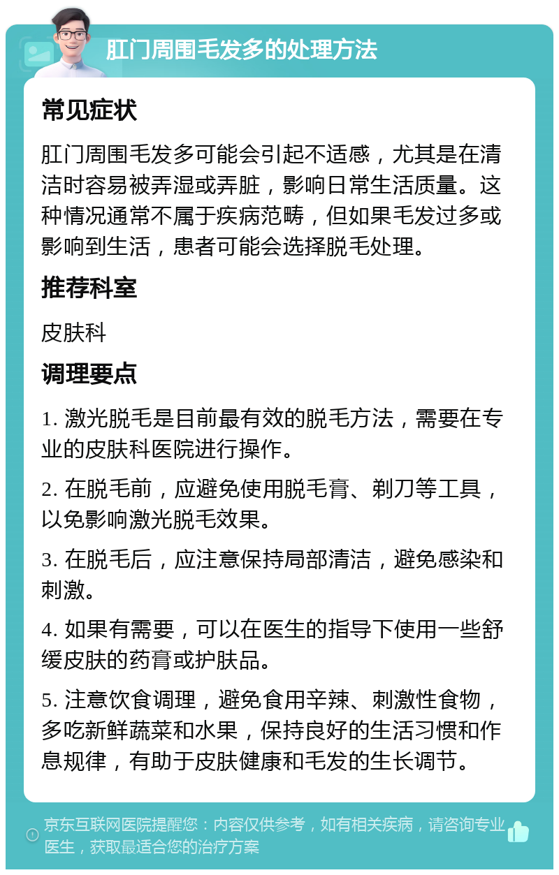 肛门周围毛发多的处理方法 常见症状 肛门周围毛发多可能会引起不适感，尤其是在清洁时容易被弄湿或弄脏，影响日常生活质量。这种情况通常不属于疾病范畴，但如果毛发过多或影响到生活，患者可能会选择脱毛处理。 推荐科室 皮肤科 调理要点 1. 激光脱毛是目前最有效的脱毛方法，需要在专业的皮肤科医院进行操作。 2. 在脱毛前，应避免使用脱毛膏、剃刀等工具，以免影响激光脱毛效果。 3. 在脱毛后，应注意保持局部清洁，避免感染和刺激。 4. 如果有需要，可以在医生的指导下使用一些舒缓皮肤的药膏或护肤品。 5. 注意饮食调理，避免食用辛辣、刺激性食物，多吃新鲜蔬菜和水果，保持良好的生活习惯和作息规律，有助于皮肤健康和毛发的生长调节。