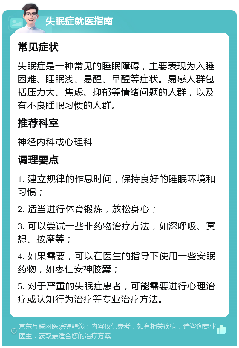 失眠症就医指南 常见症状 失眠症是一种常见的睡眠障碍，主要表现为入睡困难、睡眠浅、易醒、早醒等症状。易感人群包括压力大、焦虑、抑郁等情绪问题的人群，以及有不良睡眠习惯的人群。 推荐科室 神经内科或心理科 调理要点 1. 建立规律的作息时间，保持良好的睡眠环境和习惯； 2. 适当进行体育锻炼，放松身心； 3. 可以尝试一些非药物治疗方法，如深呼吸、冥想、按摩等； 4. 如果需要，可以在医生的指导下使用一些安眠药物，如枣仁安神胶囊； 5. 对于严重的失眠症患者，可能需要进行心理治疗或认知行为治疗等专业治疗方法。